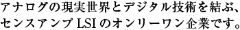 アナログの現実世界とデジタル技術を結ぶ、
							センスアンプLSIのオンリーワン企業です。